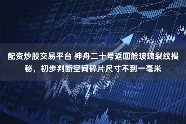 配资炒股交易平台 神舟二十号返回舱玻璃裂纹揭秘，初步判断空间碎片尺寸不到一毫米