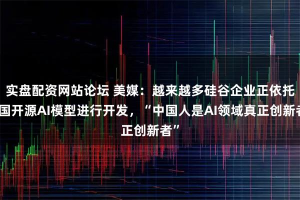 实盘配资网站论坛 美媒：越来越多硅谷企业正依托中国开源AI模型进行开发，“中国人是AI领域真正创新者”