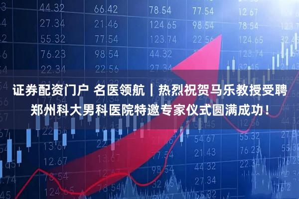 证券配资门户 名医领航｜热烈祝贺马乐教授受聘郑州科大男科医院特邀专家仪式圆满成功！