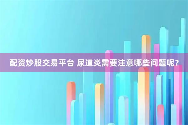 配资炒股交易平台 尿道炎需要注意哪些问题呢？