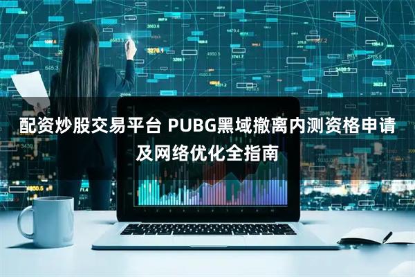 配资炒股交易平台 PUBG黑域撤离内测资格申请及网络优化全指南