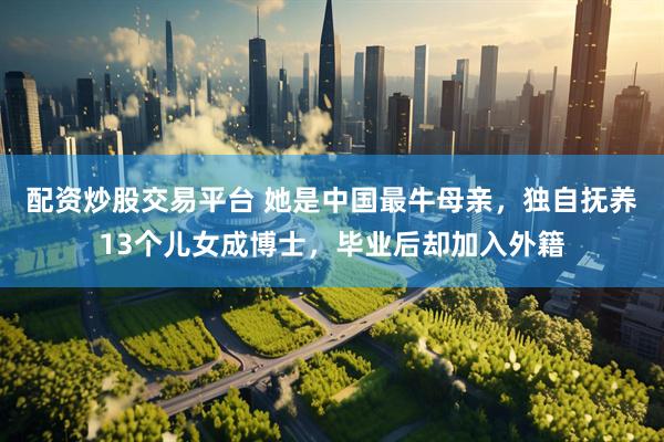 配资炒股交易平台 她是中国最牛母亲，独自抚养13个儿女成博士，毕业后却加入外籍