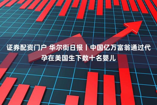 证券配资门户 华尔街日报丨中国亿万富翁通过代孕在美国生下数十名婴儿