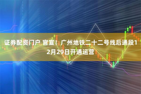 证券配资门户 官宣！广州地铁二十二号线后通段12月29日开通运营