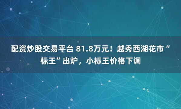 配资炒股交易平台 81.8万元！越秀西湖花市“标王”出炉，小标王价格下调