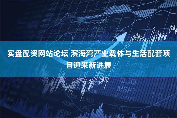 实盘配资网站论坛 滨海湾产业载体与生活配套项目迎来新进展