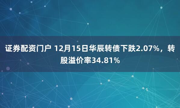 证券配资门户 12月15日华辰转债下跌2.07%，转股溢价率34.81%