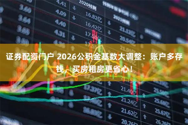 证券配资门户 2026公积金基数大调整：账户多存钱，买房租房更省心！