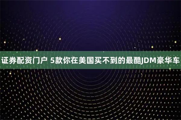 证券配资门户 5款你在美国买不到的最酷JDM豪华车