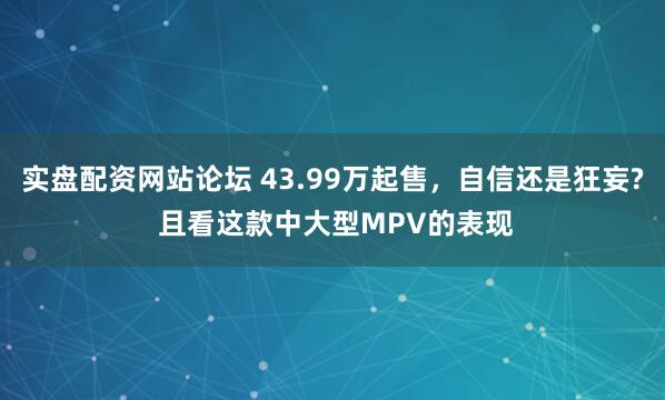 实盘配资网站论坛 43.99万起售，自信还是狂妄? 且看这款中大型MPV的表现