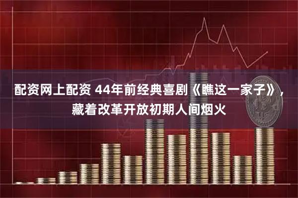 配资网上配资 44年前经典喜剧《瞧这一家子》，藏着改革开放初期人间烟火