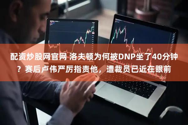 配资炒股网官网 洛夫顿为何被DNP坐了40分钟？赛后卢伟严厉指责他，遭裁员已近在眼前