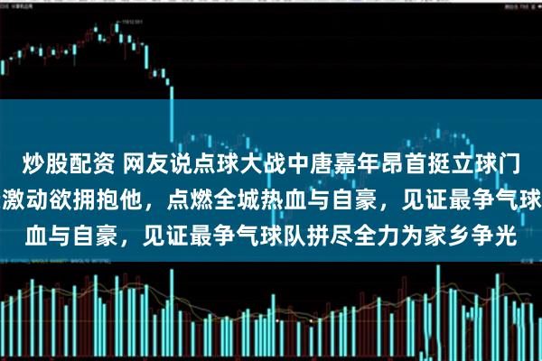炒股配资 网友说点球大战中唐嘉年昂首挺立球门前，我们永州父老乡亲激动欲拥抱他，点燃全城热血与自豪，见证最争气球队拼尽全力为家乡争光