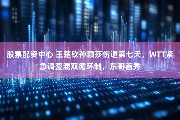 股票配资中心 王楚钦孙颖莎伤退第七天，WTT紧急调整混双循环制，东哥首秀