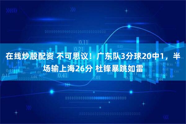 在线炒股配资 不可思议！广东队3分球20中1，半场输上海26分 杜锋暴跳如雷