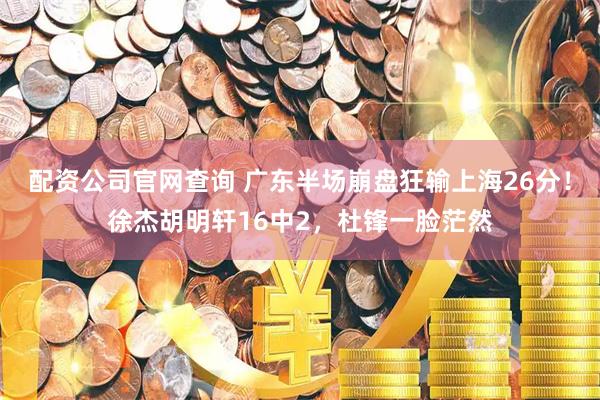 配资公司官网查询 广东半场崩盘狂输上海26分！徐杰胡明轩16中2，杜锋一脸茫然