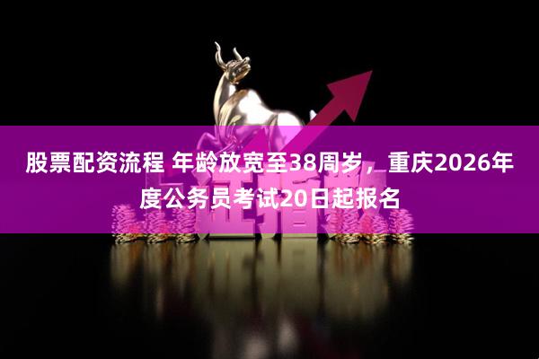 股票配资流程 年龄放宽至38周岁，重庆2026年度公务员考试20日起报名
