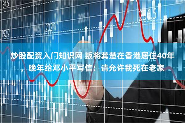 炒股配资入门知识网 叛将龚楚在香港居住40年，晚年给邓小平写信：请允许我死在老家