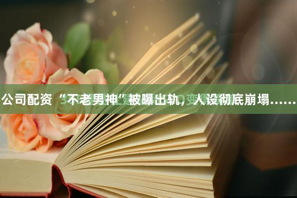 公司配资 “不老男神”被曝出轨，人设彻底崩塌......