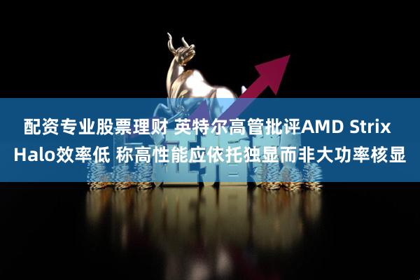 配资专业股票理财 英特尔高管批评AMD Strix Halo效率低 称高性能应依托独显而非大功率核显
