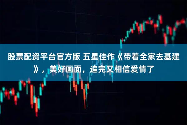 股票配资平台官方版 五星佳作《带着全家去基建》，美好画面，追完又相信爱情了