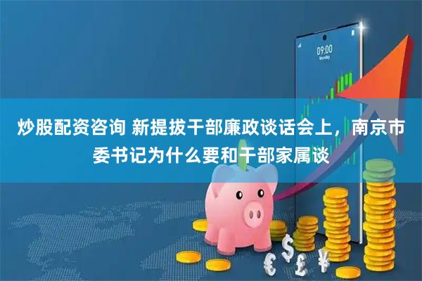 炒股配资咨询 新提拔干部廉政谈话会上，南京市委书记为什么要和干部家属谈