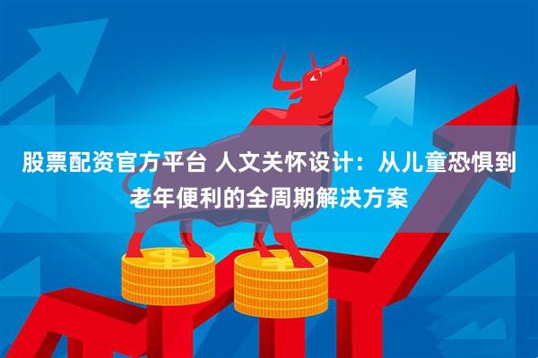股票配资官方平台 人文关怀设计：从儿童恐惧到老年便利的全周期解决方案