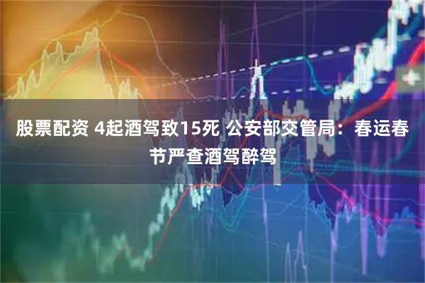 股票配资 4起酒驾致15死 公安部交管局：春运春节严查酒驾醉驾