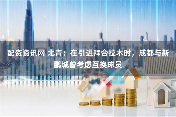 配资资讯网 北青：在引进拜合拉木时，成都与新鹏城曾考虑互换球员