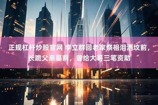 正规杠杆炒股官网 李立群回老家祭祖泪洒坟前，长跪父亲墓前，曾给大哥三笔资助