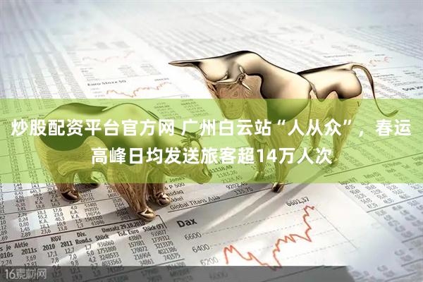炒股配资平台官方网 广州白云站“人从众”，春运高峰日均发送旅客超14万人次