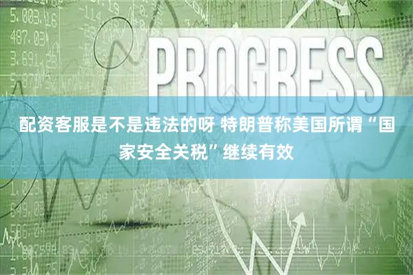 配资客服是不是违法的呀 特朗普称美国所谓“国家安全关税”继续有效