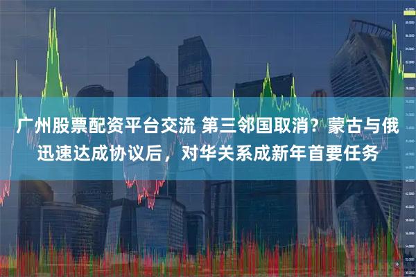 广州股票配资平台交流 第三邻国取消？蒙古与俄迅速达成协议后，对华关系成新年首要任务