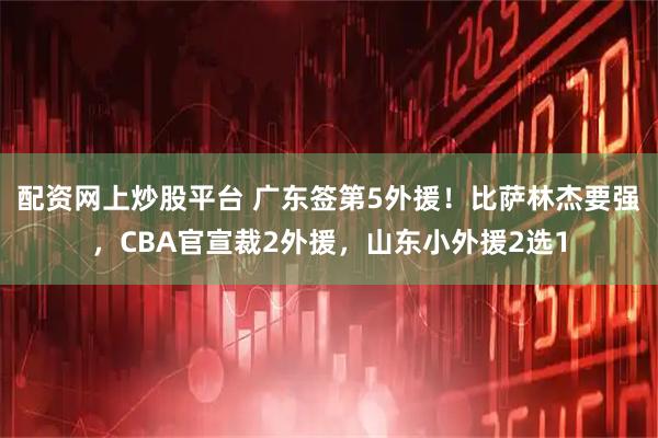 配资网上炒股平台 广东签第5外援！比萨林杰要强，CBA官宣裁2外援，山东小外援2选1