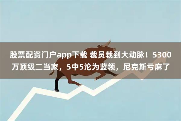 股票配资门户app下载 裁员裁到大动脉！5300万顶级二当家，5中5沦为蓝领，尼克斯亏麻了