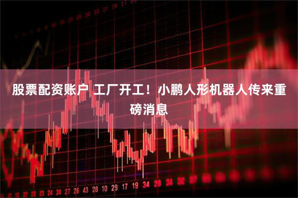 股票配资账户 工厂开工！小鹏人形机器人传来重磅消息