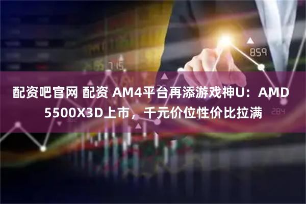 配资吧官网 配资 AM4平台再添游戏神U：AMD 5500X3D上市，千元价位性价比拉满