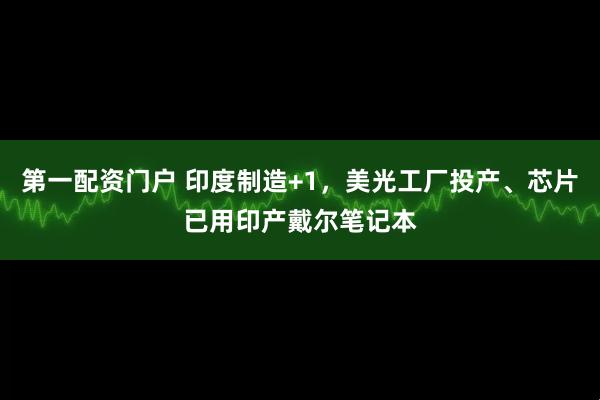第一配资门户 印度制造+1，美光工厂投产、芯片已用印产戴尔笔记本