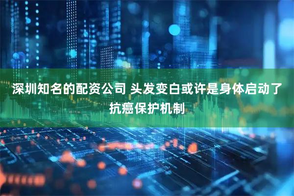 深圳知名的配资公司 头发变白或许是身体启动了抗癌保护机制