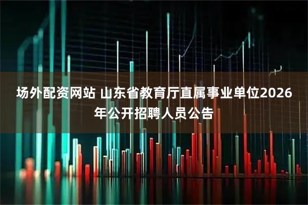 场外配资网站 山东省教育厅直属事业单位2026年公开招聘人员公告
