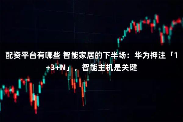 配资平台有哪些 智能家居的下半场：华为押注「1+3+N」，智能主机是关键