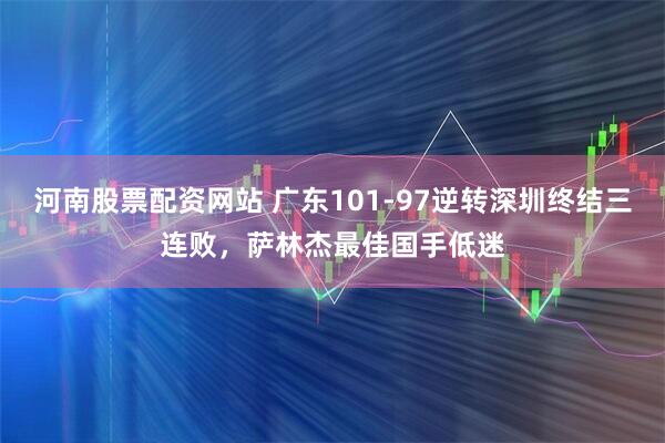 河南股票配资网站 广东101-97逆转深圳终结三连败，萨林杰最佳国手低迷