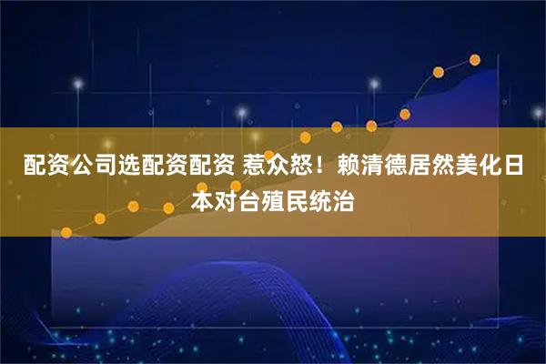 配资公司选配资配资 惹众怒！赖清德居然美化日本对台殖民统治