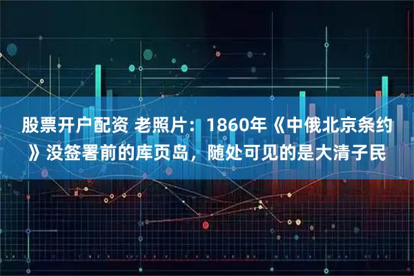 股票开户配资 老照片：1860年《中俄北京条约》没签署前的库页岛，随处可见的是大清子民