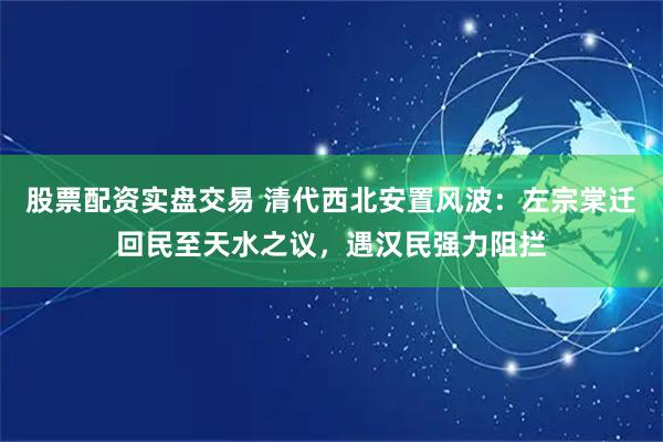 股票配资实盘交易 清代西北安置风波：左宗棠迁回民至天水之议，遇汉民强力阻拦