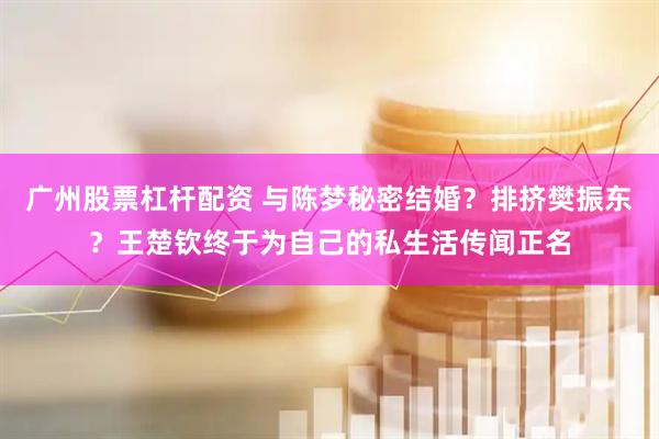 广州股票杠杆配资 与陈梦秘密结婚？排挤樊振东？王楚钦终于为自己的私生活传闻正名