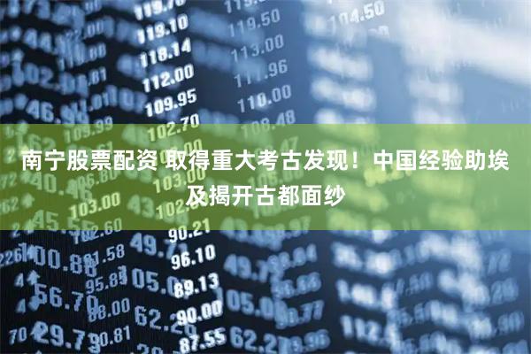 南宁股票配资 取得重大考古发现！中国经验助埃及揭开古都面纱