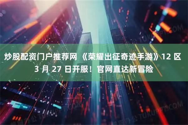 炒股配资门户推荐网 《荣耀出征奇迹手游》12 区 3 月 27 日开服！官网直达新冒险