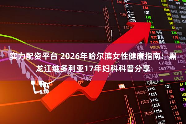 实力配资平台 2026年哈尔滨女性健康指南：黑龙江维多利亚17年妇科科普分享