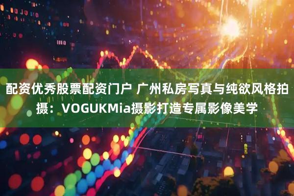 配资优秀股票配资门户 广州私房写真与纯欲风格拍摄：VOGUKMia摄影打造专属影像美学